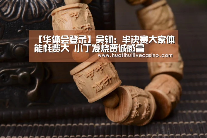 【华体会登录】吴轲:半决赛大家体能耗费大 小丁发烧贾诚感冒(图2) 华体会登录